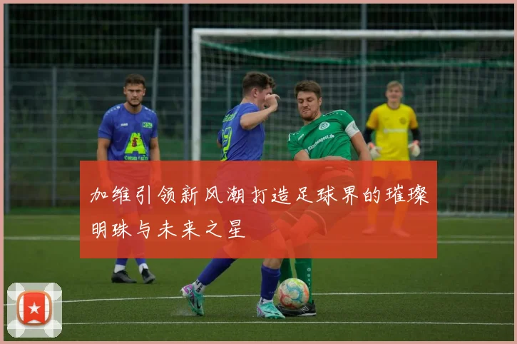 加维引领新风潮打造足球界的璀璨明珠与未来之星
