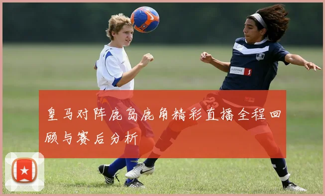 皇马对阵鹿岛鹿角精彩直播全程回顾与赛后分析