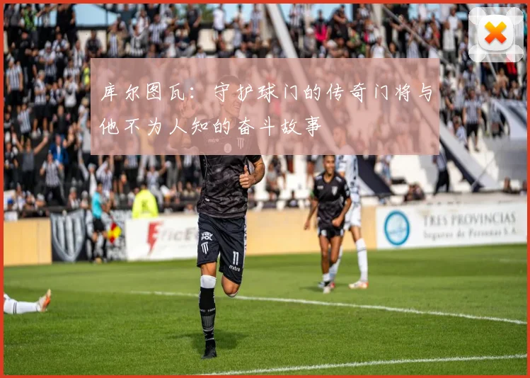 库尔图瓦：守护球门的传奇门将与他不为人知的奋斗故事