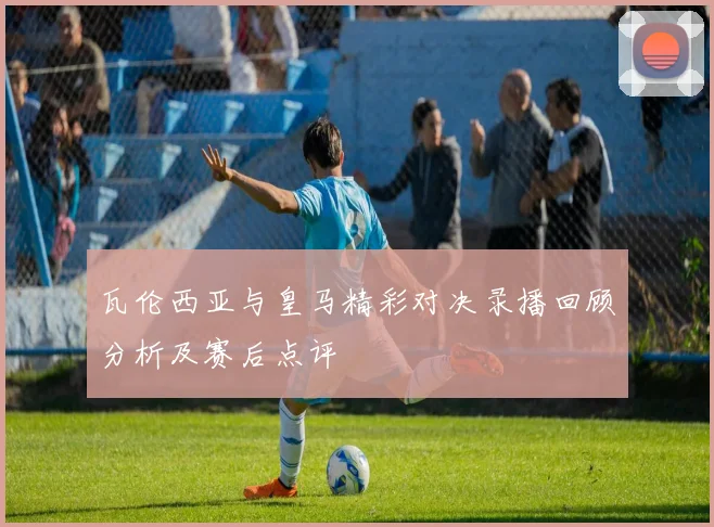 瓦伦西亚与皇马精彩对决录播回顾分析及赛后点评